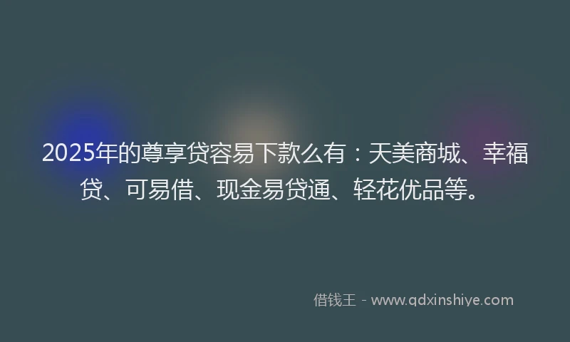 2025年的尊享贷容易下款么有：天美商城、幸福贷、可易借、现金易贷通、轻花优品等。