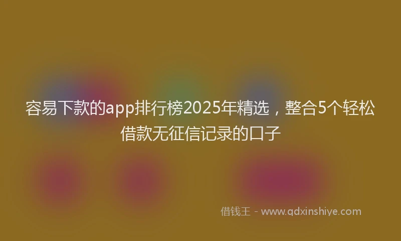容易下款的app排行榜2025年精选，整合5个轻松借款无征信记录的口子