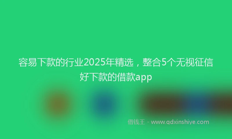 容易下款的行业2025年精选，整合5个无视征信好下款的借款app