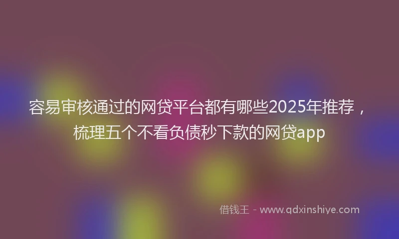 容易审核通过的网贷平台都有哪些2025年推荐，梳理五个不看负债秒下款的网贷app