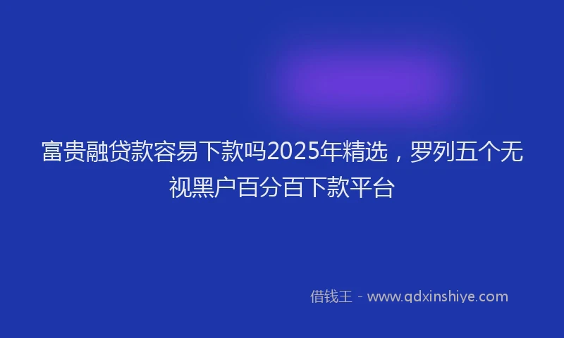 富贵融贷款容易下款吗2025年精选，罗列五个无视黑户百分百下款平台