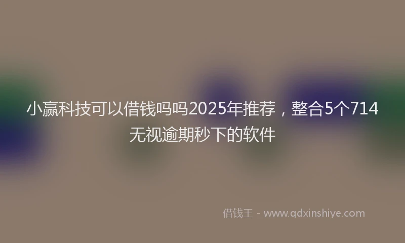 小赢科技可以借钱吗吗2025年推荐，整合5个714无视逾期秒下的软件