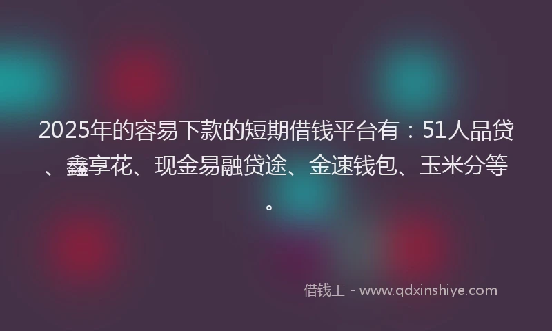 2025年的容易下款的短期借钱平台有：51人品贷、鑫享花、现金易融贷途、金速钱包、玉米分等。