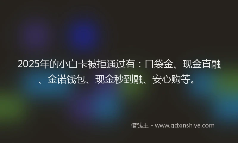 2025年的小白卡被拒通过有：口袋金、现金直融、金诺钱包、现金秒到融、安心购等。