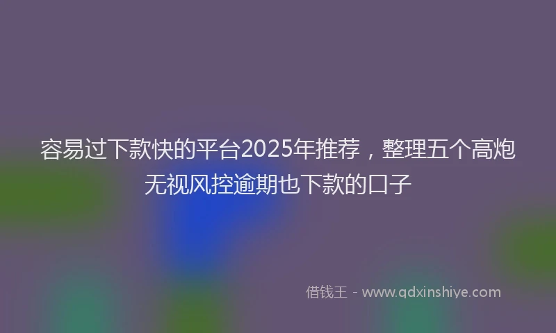 容易过下款快的平台2025年推荐，整理五个高炮无视风控逾期也下款的口子