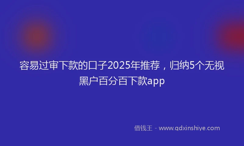 容易过审下款的口子2025年推荐，归纳5个无视黑户百分百下款app