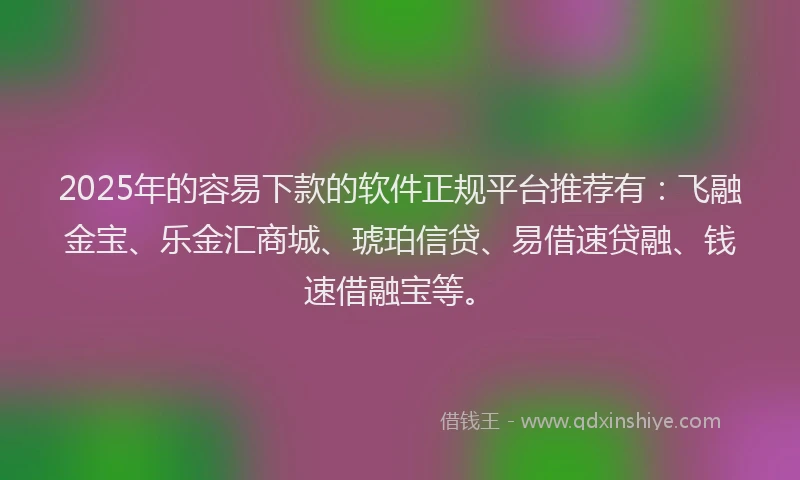 2025年的容易下款的软件正规平台推荐有：飞融金宝、乐金汇商城、琥珀信贷、易借速贷融、钱速借融宝等。