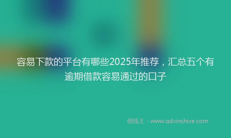 容易下款的平台有哪些2025年推荐，汇总五个有逾期借款容易通过的口子