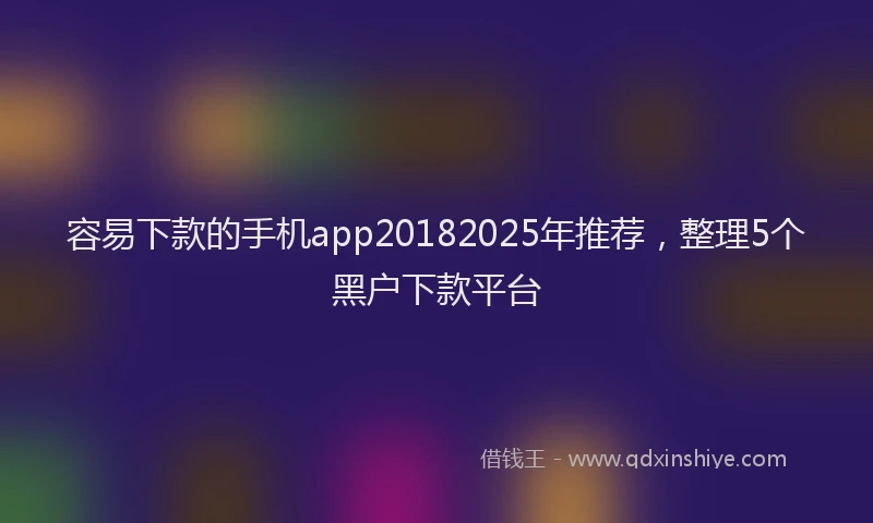 容易下款的手机app20182025年推荐，整理5个黑户下款平台