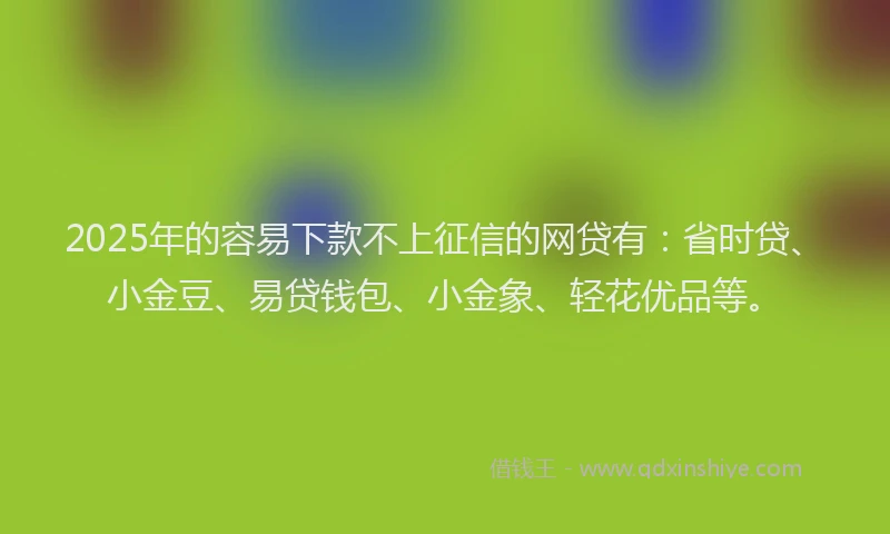 2025年的容易下款不上征信的网贷有：省时贷、小金豆、易贷钱包、小金象、轻花优品等。