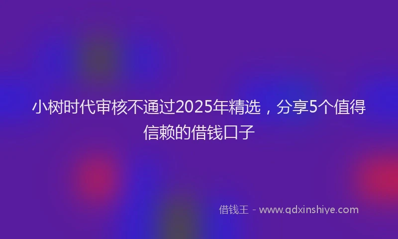 小树时代审核不通过2025年精选，分享5个值得信赖的借钱口子