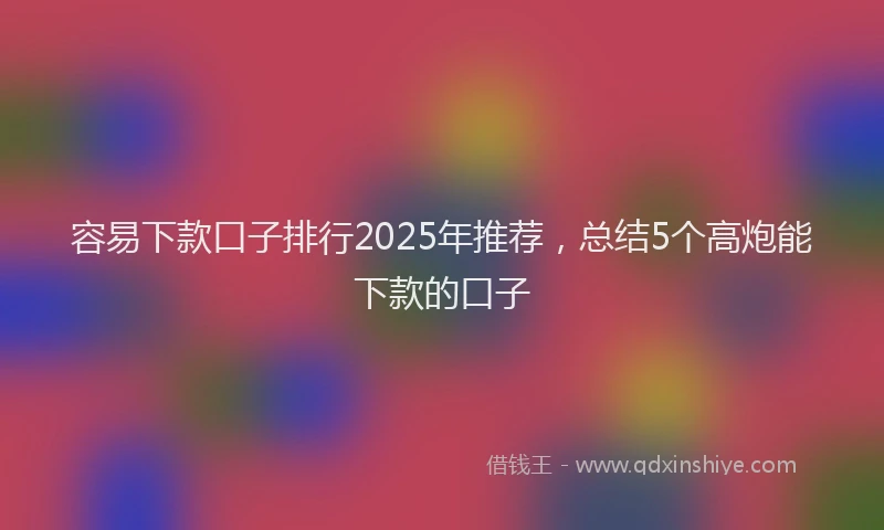 容易下款口子排行2025年推荐，总结5个高炮能下款的口子