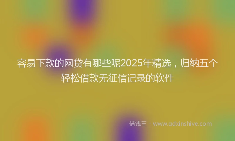 容易下款的网贷有哪些呢2025年精选，归纳五个轻松借款无征信记录的软件
