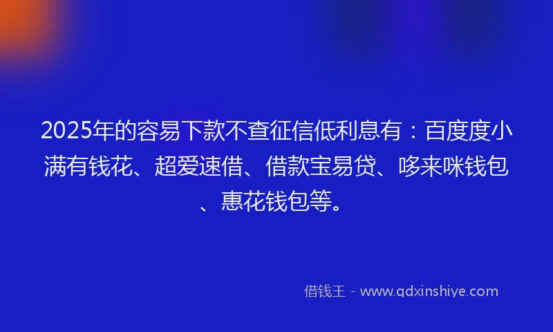 2025年的容易下款不查征信低利息有：百度度小满有钱花、超爱速借、借款宝易贷、哆来咪钱包、惠花钱包等。