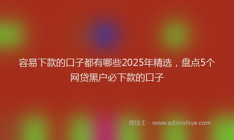 容易下款的口子都有哪些2025年精选，盘点5个网贷黑户必下款的口子