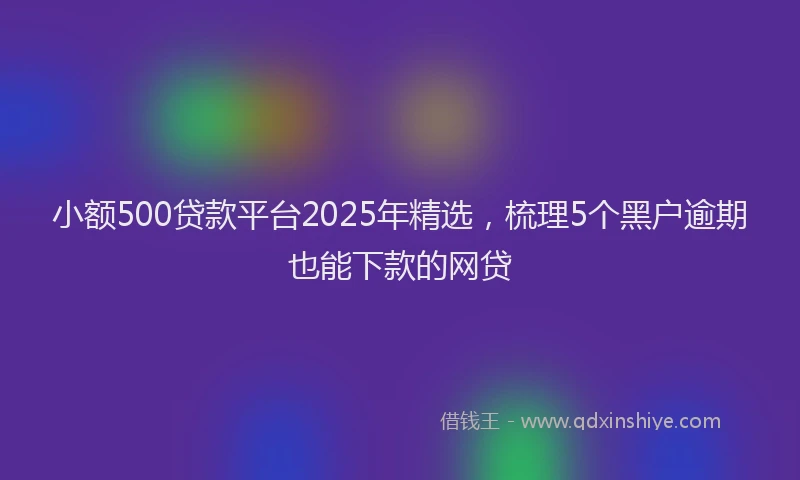 小额500贷款平台2025年精选，梳理5个黑户逾期也能下款的网贷