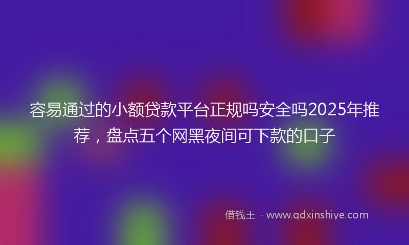 容易通过的小额贷款平台正规吗安全吗2025年推荐，盘点五个网黑夜间可下款的口子