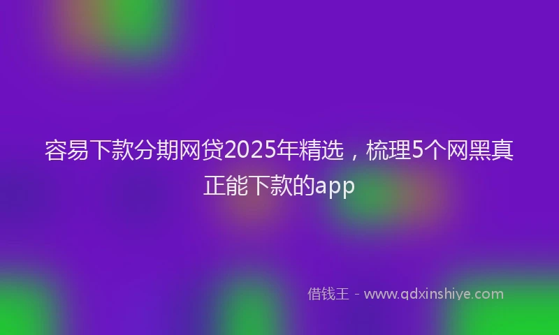容易下款分期网贷2025年精选，梳理5个网黑真正能下款的app
