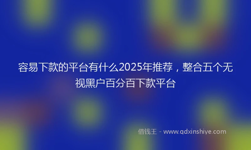 容易下款的平台有什么2025年推荐，整合五个无视黑户百分百下款平台