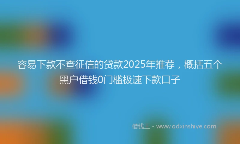 容易下款不查征信的贷款2025年推荐，概括五个黑户借钱0门槛极速下款口子