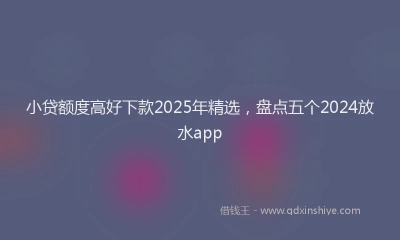 小贷额度高好下款2025年精选，盘点五个2024放水app