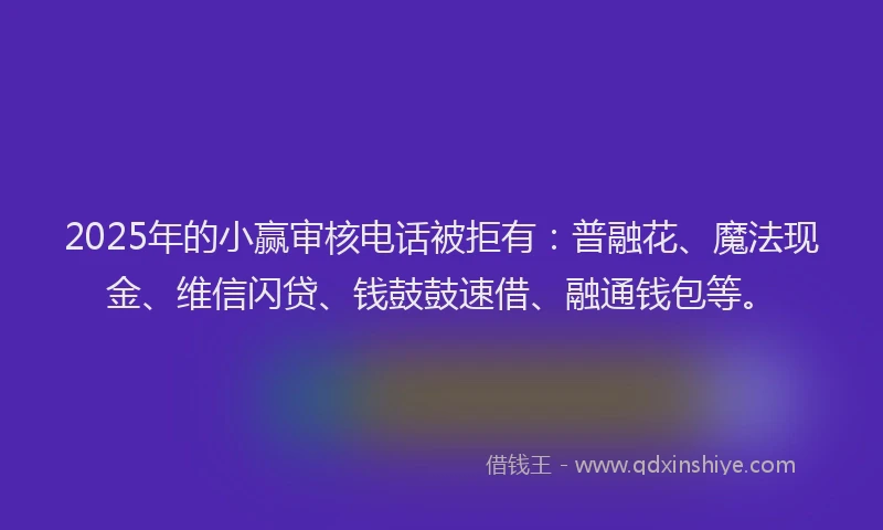 2025年的小赢审核电话被拒有：普融花、魔法现金、维信闪贷、钱鼓鼓速借、融通钱包等。