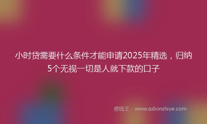 小时贷需要什么条件才能申请2025年精选，归纳5个无视一切是人就下款的口子