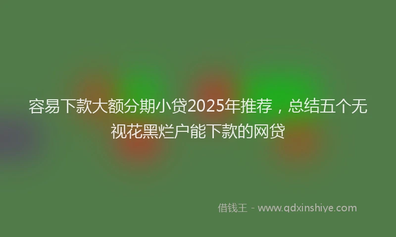 容易下款大额分期小贷2025年推荐，总结五个无视花黑烂户能下款的网贷