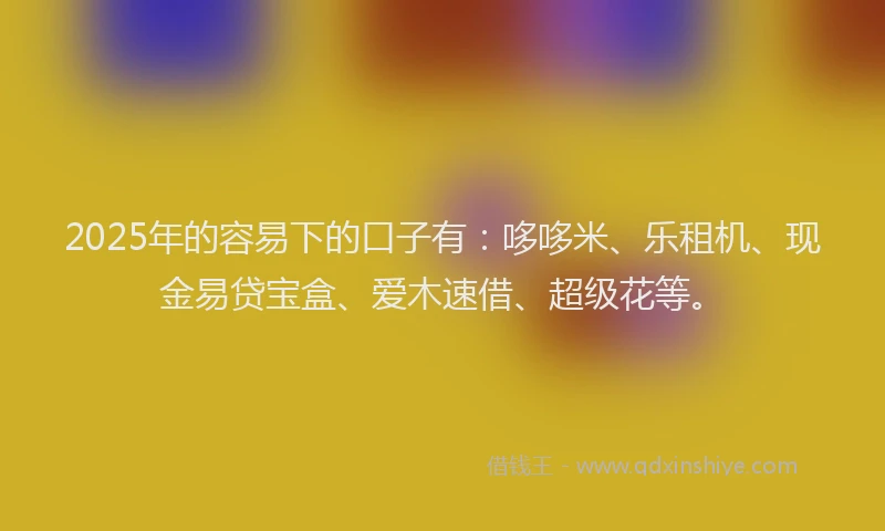 2025年的容易下的口子有：哆哆米、乐租机、现金易贷宝盒、爱木速借、超级花等。