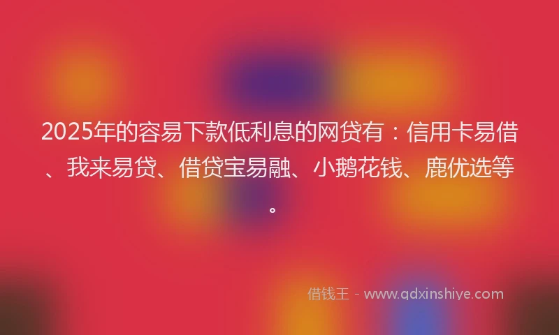 2025年的容易下款低利息的网贷有：信用卡易借、我来易贷、借贷宝易融、小鹅花钱、鹿优选等。