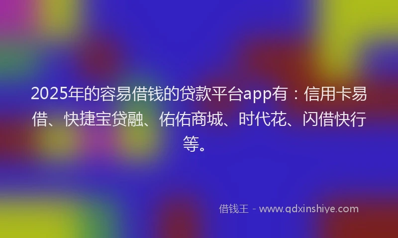 2025年的容易借钱的贷款平台app有：信用卡易借、快捷宝贷融、佑佑商城、时代花、闪借快行等。