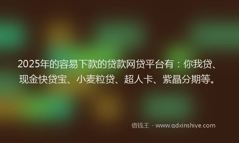 2025年的容易下款的贷款网贷平台有：你我贷、现金快贷宝、小麦粒贷、超人卡、紫晶分期等。