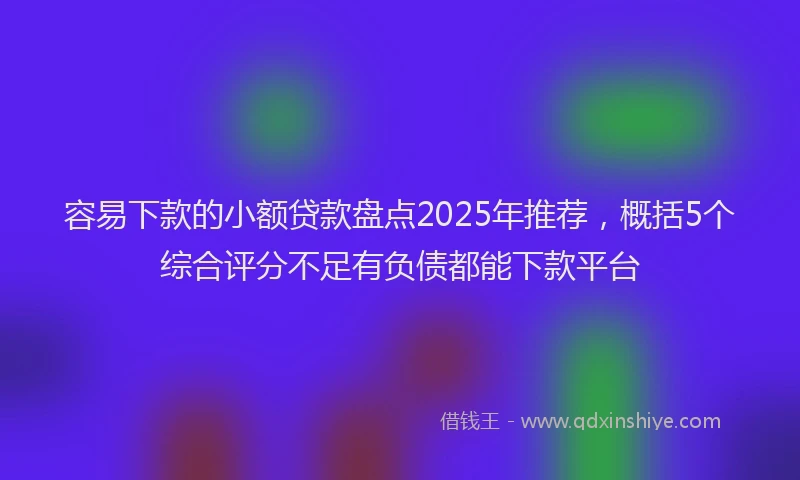 容易下款的小额贷款盘点2025年推荐，概括5个综合评分不足有负债都能下款平台