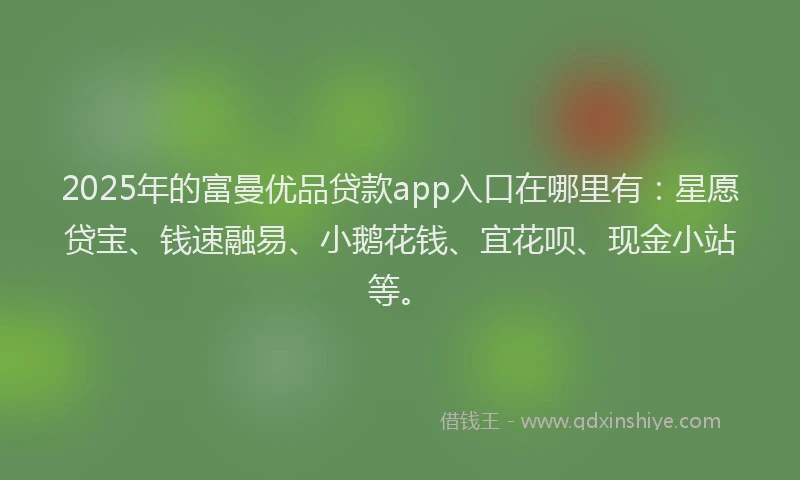 2025年的富曼优品贷款app入口在哪里有：星愿贷宝、钱速融易、小鹅花钱、宜花呗、现金小站等。