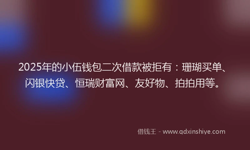 2025年的小伍钱包二次借款被拒有：珊瑚买单、闪银快贷、恒瑞财富网、友好物、拍拍用等。