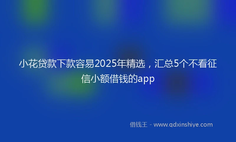小花贷款下款容易2025年精选，汇总5个不看征信小额借钱的app