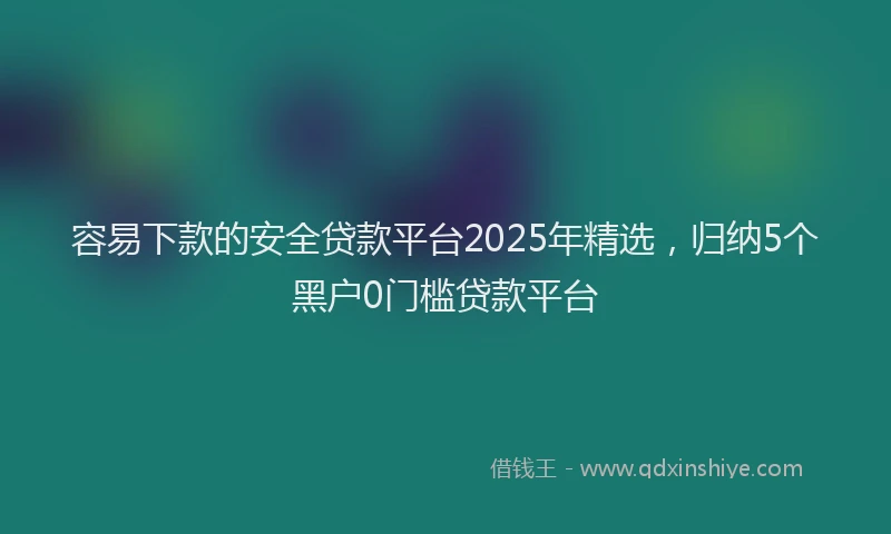 容易下款的安全贷款平台2025年精选，归纳5个黑户0门槛贷款平台