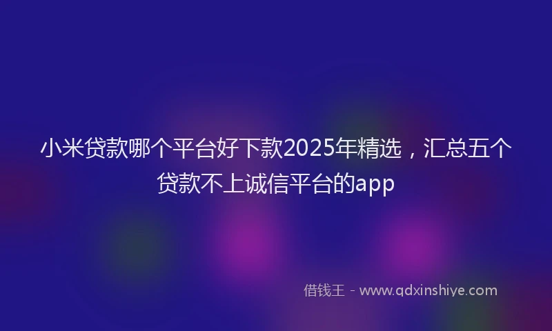 小米贷款哪个平台好下款2025年精选，汇总五个贷款不上诚信平台的app