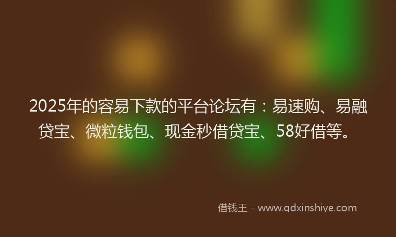 2025年的容易下款的平台论坛有：易速购、易融贷宝、微粒钱包、现金秒借贷宝、58好借等。