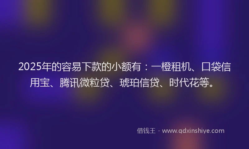 2025年的容易下款的小额有：一橙租机、口袋信用宝、腾讯微粒贷、琥珀信贷、时代花等。