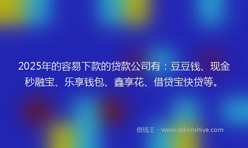 2025年的容易下款的贷款公司有：豆豆钱、现金秒融宝、乐享钱包、鑫享花、借贷宝快贷等。
