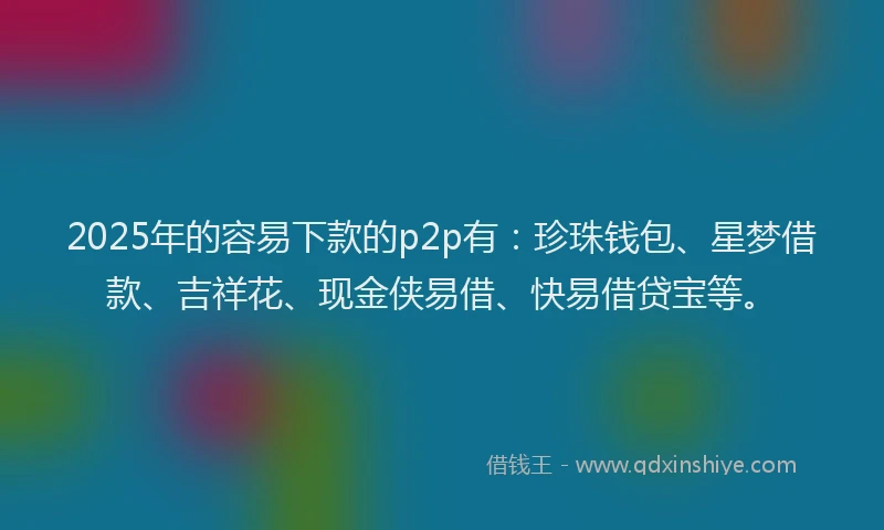 2025年的容易下款的p2p有：珍珠钱包、星梦借款、吉祥花、现金侠易借、快易借贷宝等。