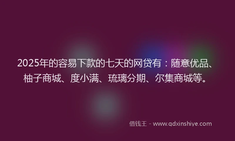 2025年的容易下款的七天的网贷有：随意优品、柚子商城、度小满、琉璃分期、尔集商城等。