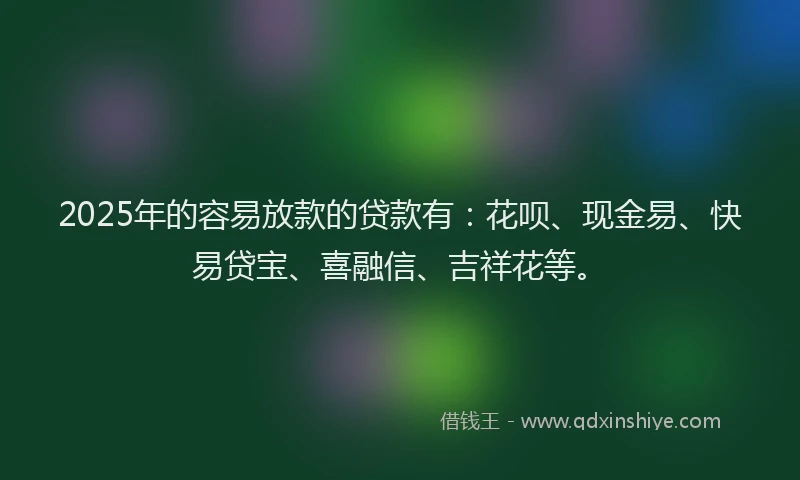 2025年的容易放款的贷款有：花呗、现金易、快易贷宝、喜融信、吉祥花等。