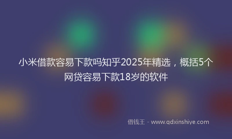 小米借款容易下款吗知乎2025年精选，概括5个网贷容易下款18岁的软件