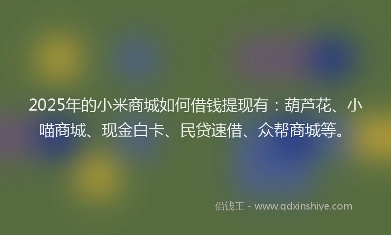 2025年的小米商城如何借钱提现有：葫芦花、小喵商城、现金白卡、民贷速借、众帮商城等。