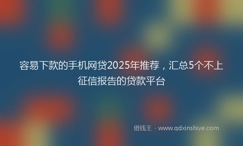 容易下款的手机网贷2025年推荐，汇总5个不上征信报告的贷款平台