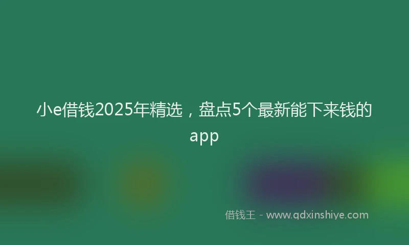 小e借钱2025年精选，盘点5个最新能下来钱的app