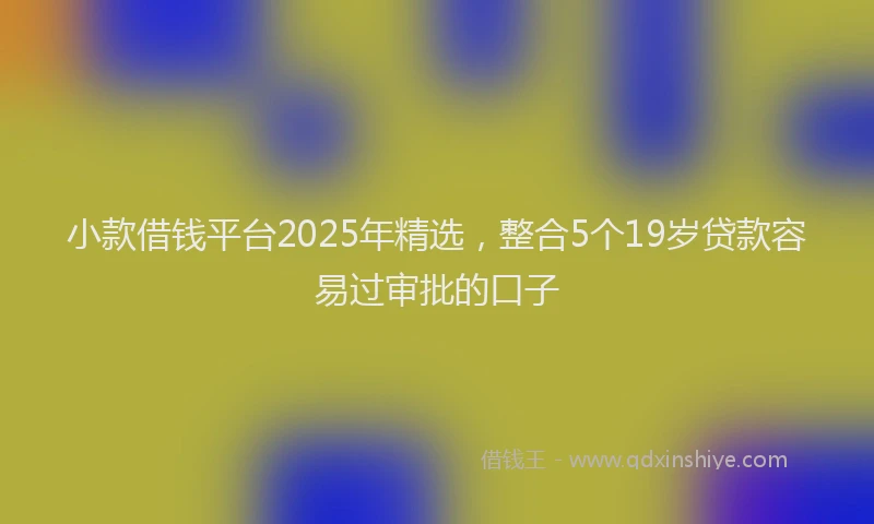 小款借钱平台2025年精选，整合5个19岁贷款容易过审批的口子