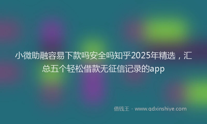 小微助融容易下款吗安全吗知乎2025年精选，汇总五个轻松借款无征信记录的app